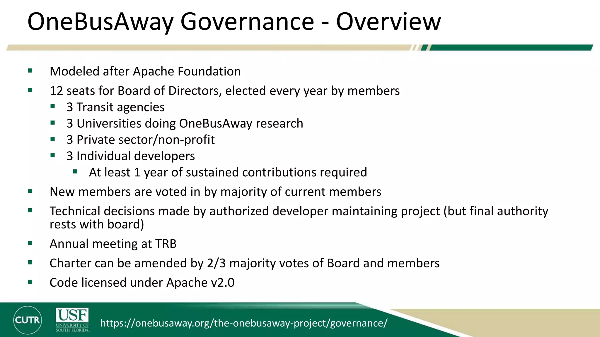 OneBusAway Governance - Overview
 Modeled after Apache Foundation
 12 seats for Board of Directors, elected every year by members
 3 Transit agencies
 3 Universities doing OneBusAway research
 3 Private sector/non-profit
 3 Individual developers
 At least 1 year of sustained contributions required
 New members are voted in by majority of current members
 Technical decisions made by authorized developer maintaining project (but final authority
rests with board)
 Annual meeting at TRB
 Charter can be amended by 2/3 majority votes of Board and members
 Code licensed under Apache v2.0
https://onebusaway.org/the-onebusaway-project/governance/
 
