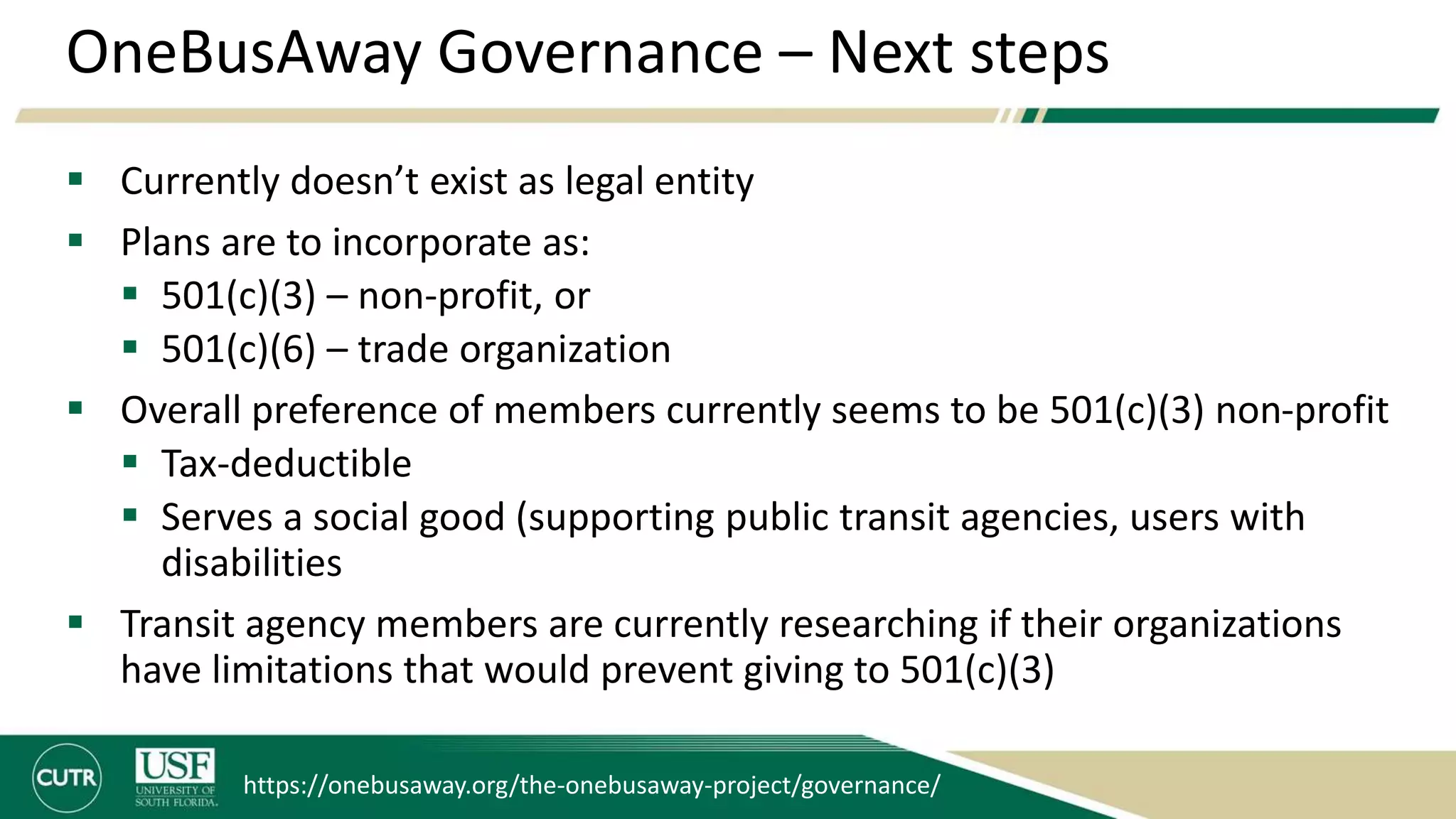 OneBusAway Governance – Next steps
 Currently doesn’t exist as legal entity
 Plans are to incorporate as:
 501(c)(3) – non-profit, or
 501(c)(6) – trade organization
 Overall preference of members currently seems to be 501(c)(3) non-profit
 Tax-deductible
 Serves a social good (supporting public transit agencies, users with
disabilities
 Transit agency members are currently researching if their organizations
have limitations that would prevent giving to 501(c)(3)
https://onebusaway.org/the-onebusaway-project/governance/
 