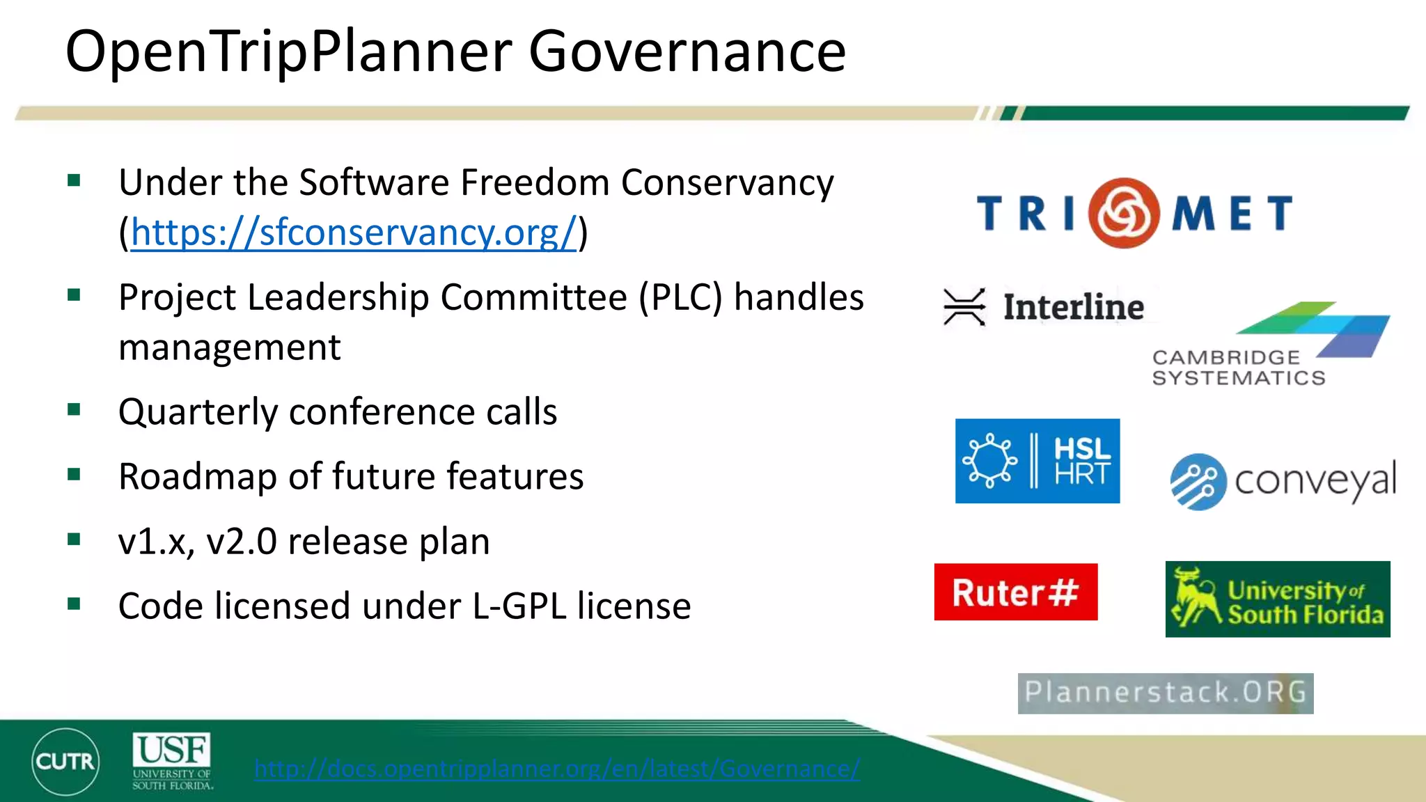 OpenTripPlanner Governance
 Under the Software Freedom Conservancy
(https://sfconservancy.org/)
 Project Leadership Committee (PLC) handles
management
 Quarterly conference calls
 Roadmap of future features
 v1.x, v2.0 release plan
 Code licensed under L-GPL license
http://docs.opentripplanner.org/en/latest/Governance/
 