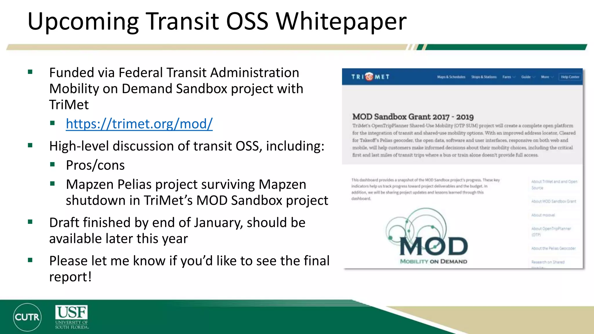 Upcoming Transit OSS Whitepaper
 Funded via Federal Transit Administration
Mobility on Demand Sandbox project with
TriMet
 https://trimet.org/mod/
 High-level discussion of transit OSS, including:
 Pros/cons
 Mapzen Pelias project surviving Mapzen
shutdown in TriMet’s MOD Sandbox project
 Draft finished by end of January, should be
available later this year
 Please let me know if you’d like to see the final
report!
 