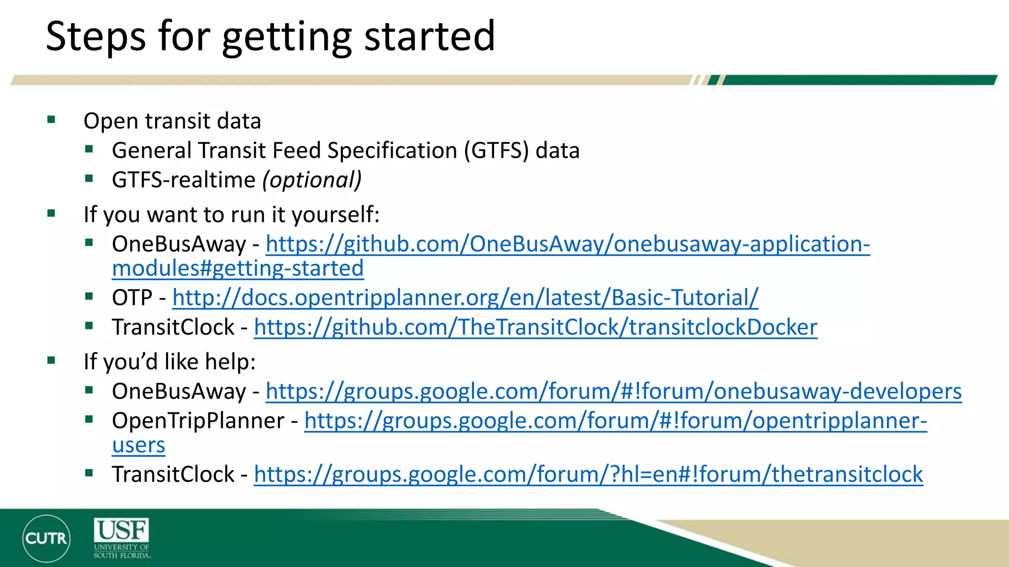 Steps for getting started
 Open transit data
 General Transit Feed Specification (GTFS) data
 GTFS-realtime (optional)
 If you want to run it yourself:
 OneBusAway - https://github.com/OneBusAway/onebusaway-application-
modules#getting-started
 OTP - http://docs.opentripplanner.org/en/latest/Basic-Tutorial/
 TransitClock - https://github.com/TheTransitClock/transitclockDocker
 If you’d like help:
 OneBusAway - https://groups.google.com/forum/#!forum/onebusaway-developers
 OpenTripPlanner - https://groups.google.com/forum/#!forum/opentripplanner-
users
 TransitClock - https://groups.google.com/forum/?hl=en#!forum/thetransitclock
 