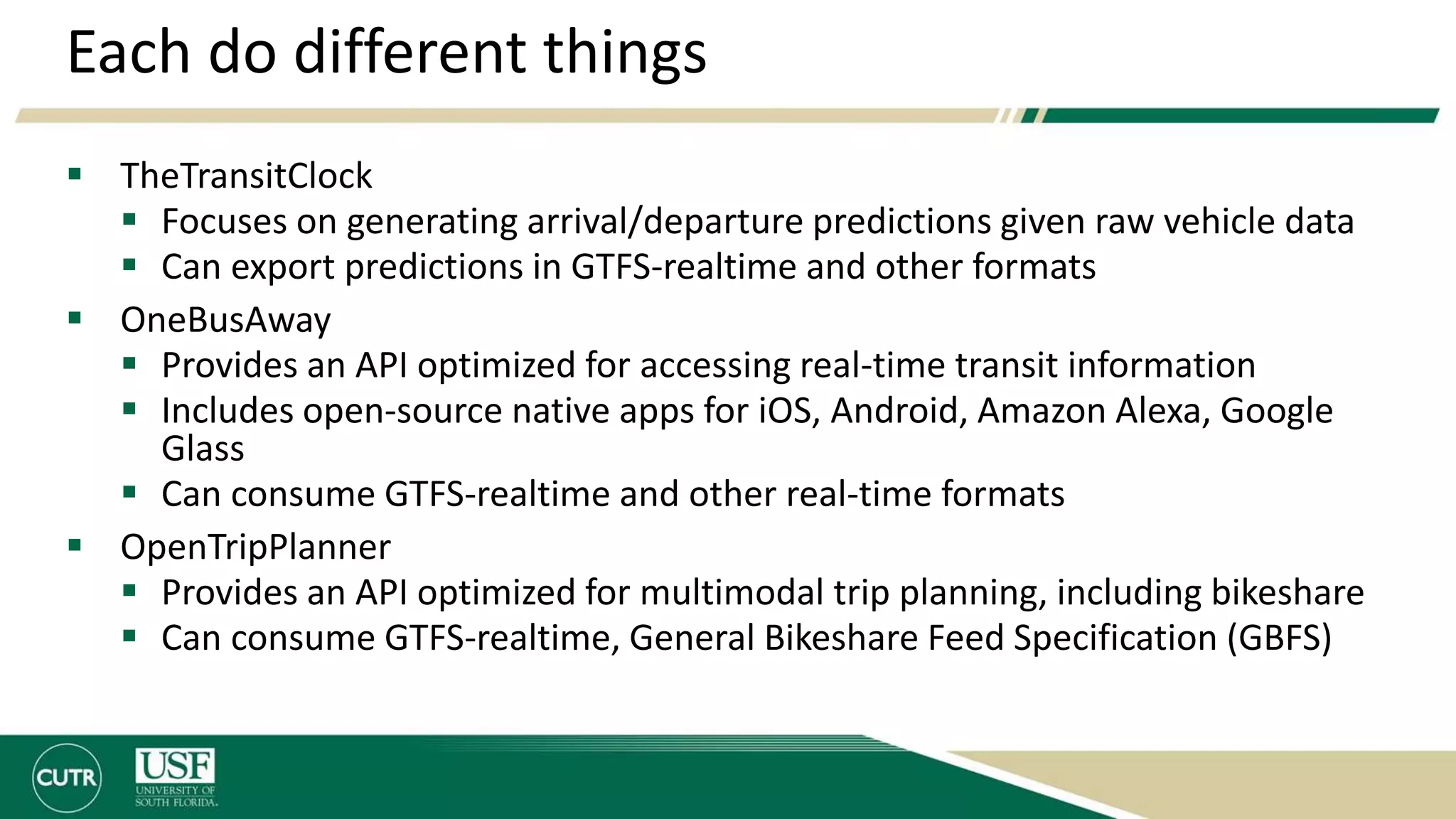Each do different things
 TheTransitClock
 Focuses on generating arrival/departure predictions given raw vehicle data
 Can export predictions in GTFS-realtime and other formats
 OneBusAway
 Provides an API optimized for accessing real-time transit information
 Includes open-source native apps for iOS, Android, Amazon Alexa, Google
Glass
 Can consume GTFS-realtime and other real-time formats
 OpenTripPlanner
 Provides an API optimized for multimodal trip planning, including bikeshare
 Can consume GTFS-realtime, General Bikeshare Feed Specification (GBFS)
 