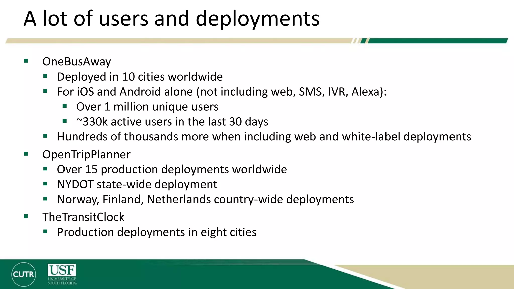 A lot of users and deployments
 OneBusAway
 Deployed in 10 cities worldwide
 For iOS and Android alone (not including web, SMS, IVR, Alexa):
 Over 1 million unique users
 ~330k active users in the last 30 days
 Hundreds of thousands more when including web and white-label deployments
 OpenTripPlanner
 Over 15 production deployments worldwide
 NYDOT state-wide deployment
 Norway, Finland, Netherlands country-wide deployments
 TheTransitClock
 Production deployments in eight cities
 
