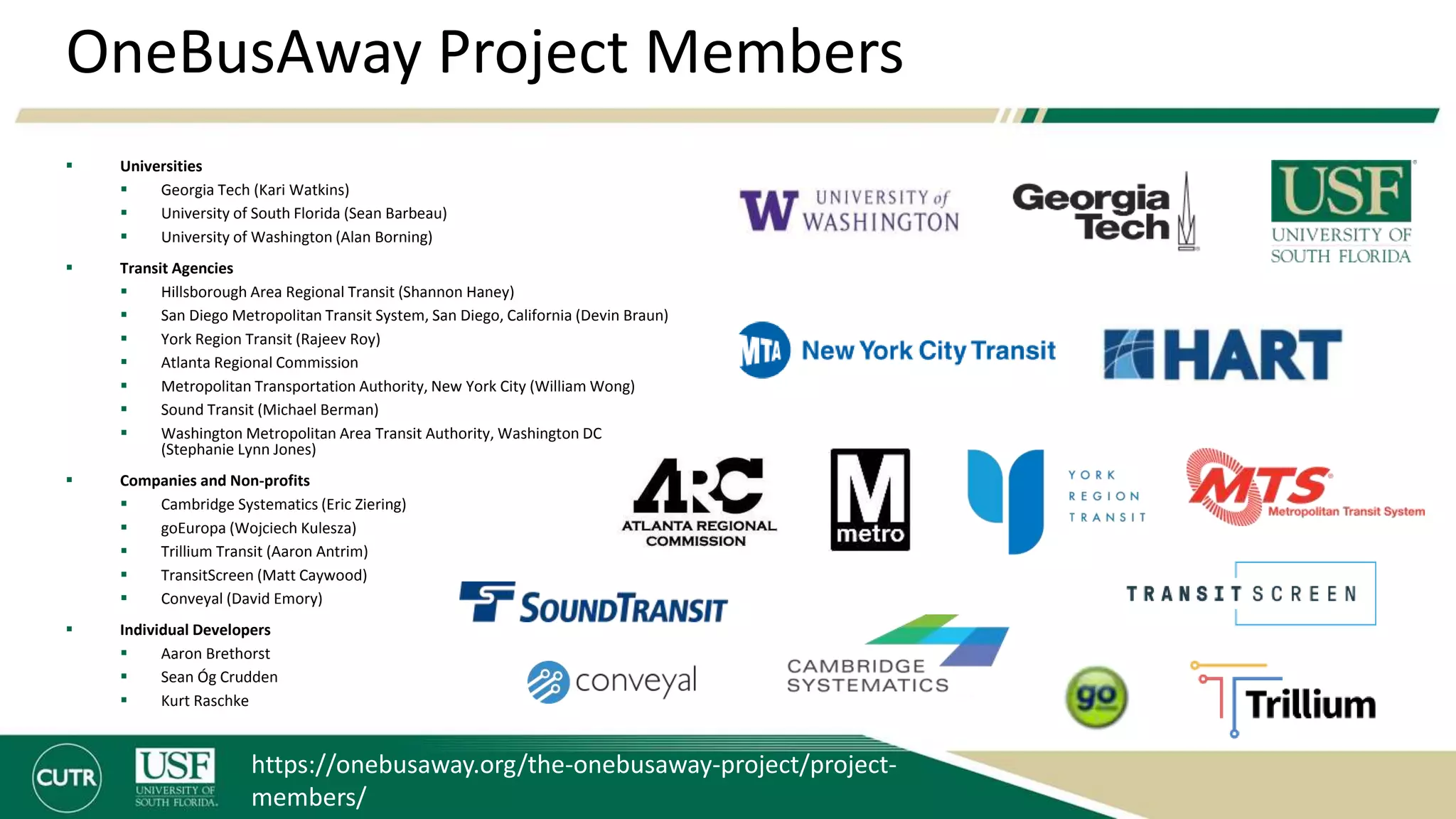 OneBusAway Project Members
 Universities
 Georgia Tech (Kari Watkins)
 University of South Florida (Sean Barbeau)
 University of Washington (Alan Borning)
 Transit Agencies
 Hillsborough Area Regional Transit (Shannon Haney)
 San Diego Metropolitan Transit System, San Diego, California (Devin Braun)
 York Region Transit (Rajeev Roy)
 Atlanta Regional Commission
 Metropolitan Transportation Authority, New York City (William Wong)
 Sound Transit (Michael Berman)
 Washington Metropolitan Area Transit Authority, Washington DC
(Stephanie Lynn Jones)
 Companies and Non-profits
 Cambridge Systematics (Eric Ziering)
 goEuropa (Wojciech Kulesza)
 Trillium Transit (Aaron Antrim)
 TransitScreen (Matt Caywood)
 Conveyal (David Emory)
 Individual Developers
 Aaron Brethorst
 Sean Óg Crudden
 Kurt Raschke
https://onebusaway.org/the-onebusaway-project/project-
members/
 