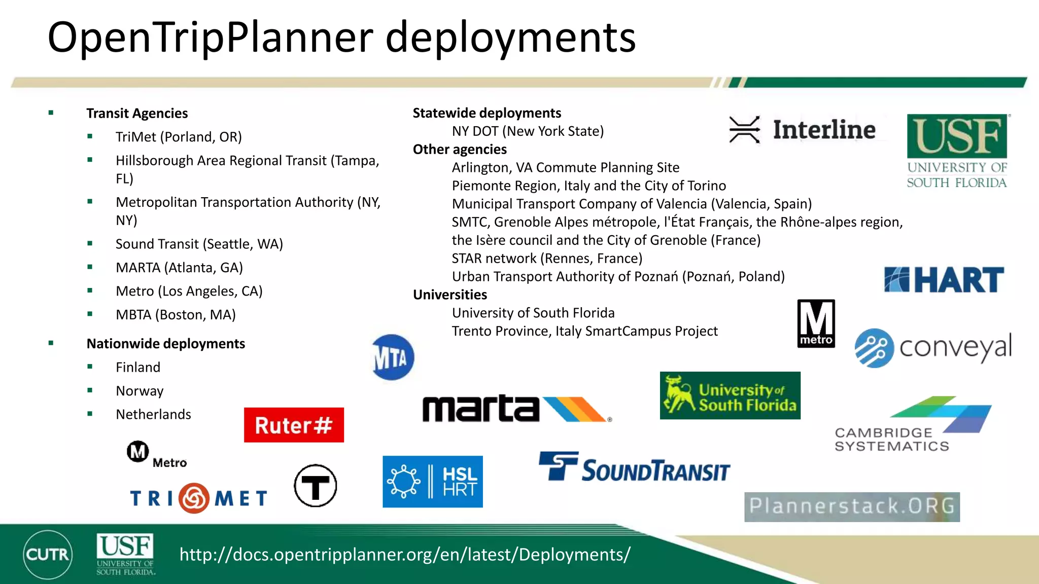 OpenTripPlanner deployments
 Transit Agencies
 TriMet (Porland, OR)
 Hillsborough Area Regional Transit (Tampa,
FL)
 Metropolitan Transportation Authority (NY,
NY)
 Sound Transit (Seattle, WA)
 MARTA (Atlanta, GA)
 Metro (Los Angeles, CA)
 MBTA (Boston, MA)
 Nationwide deployments
 Finland
 Norway
 Netherlands
http://docs.opentripplanner.org/en/latest/Deployments/
Statewide deployments
NY DOT (New York State)
Other agencies
Arlington, VA Commute Planning Site
Piemonte Region, Italy and the City of Torino
Municipal Transport Company of Valencia (Valencia, Spain)
SMTC, Grenoble Alpes métropole, l'État Français, the Rhône-alpes region,
the Isère council and the City of Grenoble (France)
STAR network (Rennes, France)
Urban Transport Authority of Poznań (Poznań, Poland)
Universities
University of South Florida
Trento Province, Italy SmartCampus Project
 