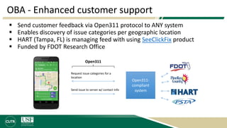 OBA - Enhanced customer support
 Send customer feedback via Open311 protocol to ANY system
 Enables discovery of issue categories per geographic location
 HART (Tampa, FL) is managing feed with using SeeClickFix product
 Funded by FDOT Research Office
Open311
Open311-
compliant
system
Request issue categories for a
location
Send issue to server w/ contact info
 