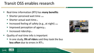 Transit OSS enables research
 Real-time information (RTI) has many benefits
 Shorter perceived wait time [1][8]
 Shorter actual wait time[1]
 Increased feeling of safety (e.g., at night) [5][6]
 Improved perception of agency[8]
 Increased ridership[7]
 Quality of real-time info is important
 In one study, 9% of riders said they took the bus
less often due to errors in RTI[9]
[1] Kari Edison Watkins, Brian Ferris, Alan Borning, G. Scott Rutherford, and David Layton (2011), "Where Is My Bus? Impact of mobile real-time information on the perceived and actual wait time of transit riders," Transportation Research Part A: Policy and Practice, Vol. 45 pp. 839-848.
[4] Aaron Steinfeld and John Zimmerman, "Interviews with transit riders in San Francisco and Seattle," ed, 2010.
[5] Brian Ferris, Kari Watkins, and Alan Borning (2010), "OneBusAway: results from providing real-time arrival information for public transit," in Proceedings of the 28th International CHI Conference on Human Factors in Computing Systems, Atlanta, Georgia, USA, pp. 1807-1816.
[6] A. Gooze, K. Watkins, and A. Borning (2013), "Benefits of Real-Time Information and the Impacts of Data Accuracy on the Rider Experience," in Transportation Research Board 92nd Annual Meeting, Washington, D.C., January 13, 2013.
[7] Brakewood, Macfarlane and Watkins (2015). The Impact of Real-Time Information on Bus Ridership in New York City. Transportation Research Part C: Emerging Technologies, Volume 53, pp. 59-7
[8] Brakewood, Barbeau, and Watkins (2014). An experiment evaluating the impacts of real-time transit information on bus riders in Tampa, Florida,, Transportation Research Part A, Volume 69, pp. 409-422.
[9] A. Gooze, K. Watkins, and A. Borning (2013), “Benefits of Real-Time Information and the Impacts of Data Accuracy on the Rider Experience,” in Transportation Research Board 92nd Annual Meeting, Washington, D.C., January 13, 2013.
Tony Kurdzuk/The Star-Ledger
 