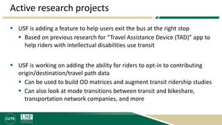 Active research projects
 USF is adding a feature to help users exit the bus at the right stop
 Based on previous research for “Travel Assistance Device (TAD)” app to
help riders with intellectual disabilities use transit
 USF is working on adding the ability for riders to opt-in to contributing
origin/destination/travel path data
 Can be used to build OD matrices and augment transit ridership studies
 Can also look at mode transitions between transit and bikeshare,
transportation network companies, and more
 