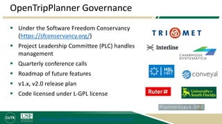 OpenTripPlanner Governance
 Under the Software Freedom Conservancy
(https://sfconservancy.org/)
 Project Leadership Committee (PLC) handles
management
 Quarterly conference calls
 Roadmap of future features
 v1.x, v2.0 release plan
 Code licensed under L-GPL license
http://docs.opentripplanner.org/en/latest/Governance/
 