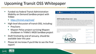 Upcoming Transit OSS Whitepaper
 Funded via Federal Transit Administration
Mobility on Demand Sandbox project with
TriMet
 https://trimet.org/mod/
 High-level discussion of transit OSS, including:
 Pros/cons
 Mapzen Pelias project surviving Mapzen
shutdown in TriMet’s MOD Sandbox project
 Draft finished by end of January, should be
available later this year
 Please let me know if you’d like to see the final
report!
 