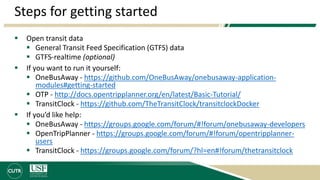 Steps for getting started
 Open transit data
 General Transit Feed Specification (GTFS) data
 GTFS-realtime (optional)
 If you want to run it yourself:
 OneBusAway - https://github.com/OneBusAway/onebusaway-application-
modules#getting-started
 OTP - http://docs.opentripplanner.org/en/latest/Basic-Tutorial/
 TransitClock - https://github.com/TheTransitClock/transitclockDocker
 If you’d like help:
 OneBusAway - https://groups.google.com/forum/#!forum/onebusaway-developers
 OpenTripPlanner - https://groups.google.com/forum/#!forum/opentripplanner-
users
 TransitClock - https://groups.google.com/forum/?hl=en#!forum/thetransitclock
 