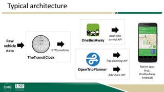 Typical architecture
TheTransitClock
OneBusAwayRaw
vehicle
data GTFS-realtime
OpenTripPlanner
Trip planning API
Real-time
arrival API
Bikeshare API
Native apps
(e.g.,
OneBusAway
Android)
 