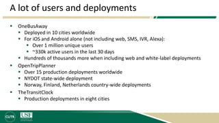 A lot of users and deployments
 OneBusAway
 Deployed in 10 cities worldwide
 For iOS and Android alone (not including web, SMS, IVR, Alexa):
 Over 1 million unique users
 ~330k active users in the last 30 days
 Hundreds of thousands more when including web and white-label deployments
 OpenTripPlanner
 Over 15 production deployments worldwide
 NYDOT state-wide deployment
 Norway, Finland, Netherlands country-wide deployments
 TheTransitClock
 Production deployments in eight cities
 