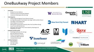 OneBusAway Project Members
 Universities
 Georgia Tech (Kari Watkins)
 University of South Florida (Sean Barbeau)
 University of Washington (Alan Borning)
 Transit Agencies
 Hillsborough Area Regional Transit (Shannon Haney)
 San Diego Metropolitan Transit System, San Diego, California (Devin Braun)
 York Region Transit (Rajeev Roy)
 Atlanta Regional Commission
 Metropolitan Transportation Authority, New York City (William Wong)
 Sound Transit (Michael Berman)
 Washington Metropolitan Area Transit Authority, Washington DC
(Stephanie Lynn Jones)
 Companies and Non-profits
 Cambridge Systematics (Eric Ziering)
 goEuropa (Wojciech Kulesza)
 Trillium Transit (Aaron Antrim)
 TransitScreen (Matt Caywood)
 Conveyal (David Emory)
 Individual Developers
 Aaron Brethorst
 Sean Óg Crudden
 Kurt Raschke
https://onebusaway.org/the-onebusaway-project/project-
members/
 