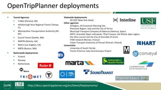OpenTripPlanner deployments
 Transit Agencies
 TriMet (Porland, OR)
 Hillsborough Area Regional Transit (Tampa,
FL)
 Metropolitan Transportation Authority (NY,
NY)
 Sound Transit (Seattle, WA)
 MARTA (Atlanta, GA)
 Metro (Los Angeles, CA)
 MBTA (Boston, MA)
 Nationwide deployments
 Finland
 Norway
 Netherlands
http://docs.opentripplanner.org/en/latest/Deployments/
Statewide deployments
NY DOT (New York State)
Other agencies
Arlington, VA Commute Planning Site
Piemonte Region, Italy and the City of Torino
Municipal Transport Company of Valencia (Valencia, Spain)
SMTC, Grenoble Alpes métropole, l'État Français, the Rhône-alpes region,
the Isère council and the City of Grenoble (France)
STAR network (Rennes, France)
Urban Transport Authority of Poznań (Poznań, Poland)
Universities
University of South Florida
Trento Province, Italy SmartCampus Project
 