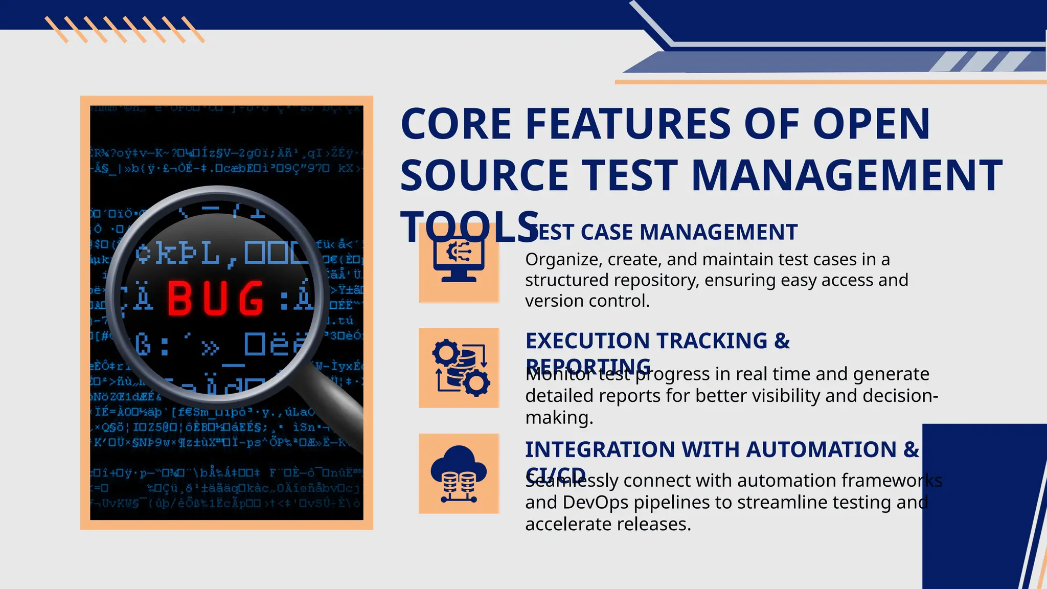 CORE FEATURES OF OPEN SOURCE TEST MANAGEMENT TOOLS TEST CASE MANAGEMENT EXECUTION TRACKING & REPORTING Organize, create, and maintain test cases in a structured repository, ensuring easy access and version control. Monitor test progress in real time and generate detailed reports for better visibility and decision- making. INTEGRATION WITH AUTOMATION & CI/CD Seamlessly connect with automation frameworks and DevOps pipelines to streamline testing and accelerate releases. 
