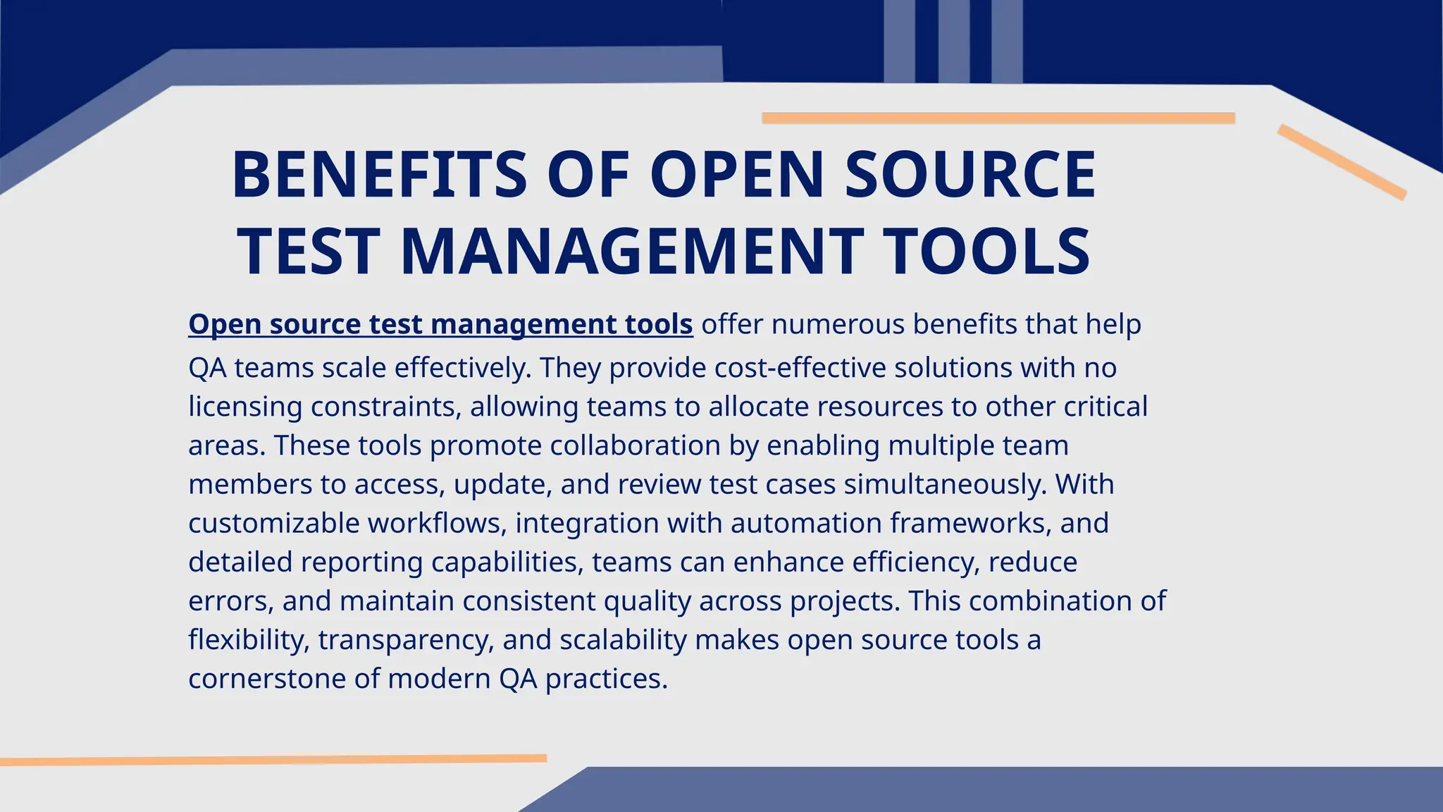 BENEFITS OF OPEN SOURCE TEST MANAGEMENT TOOLS Open source test management tools offer numerous benefits that help QA teams scale effectively. They provide cost-effective solutions with no licensing constraints, allowing teams to allocate resources to other critical areas. These tools promote collaboration by enabling multiple team members to access, update, and review test cases simultaneously. With customizable workflows, integration with automation frameworks, and detailed reporting capabilities, teams can enhance efficiency, reduce errors, and maintain consistent quality across projects. This combination of flexibility, transparency, and scalability makes open source tools a cornerstone of modern QA practices. 
