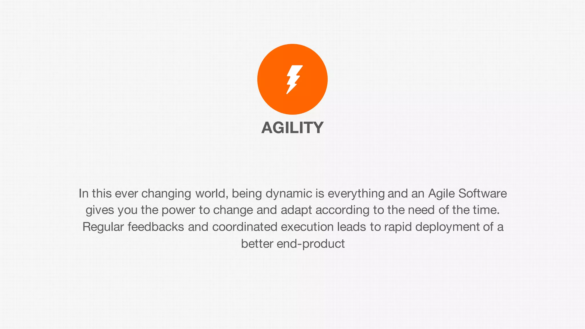 AGILITY
In this ever changing world, being dynamic is everything and an Agile Software
gives you the power to change and adapt according to the need of the time.
Regular feedbacks and coordinated execution leads to rapid deployment of a
better end-product
 