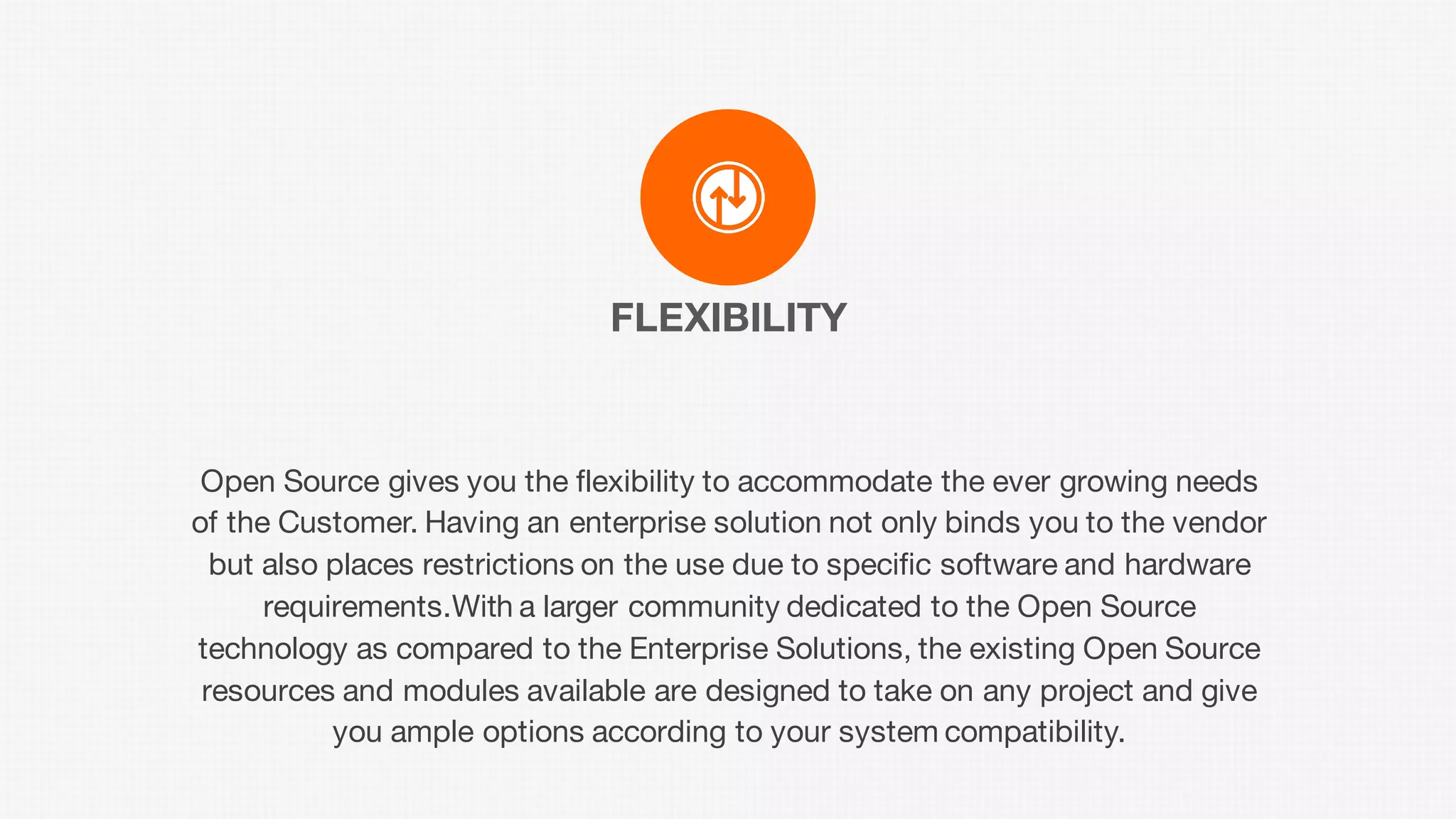 FLEXIBILITY
Open Source gives you the flexibility to accommodate the ever growing needs
of the Customer. Having an enterprise solution not only binds you to the vendor
but also places restrictions on the use due to specific software and hardware
requirements.With a larger community dedicated to the Open Source
technology as compared to the Enterprise Solutions, the existing Open Source
resources and modules available are designed to take on any project and give
you ample options according to your system compatibility.
 