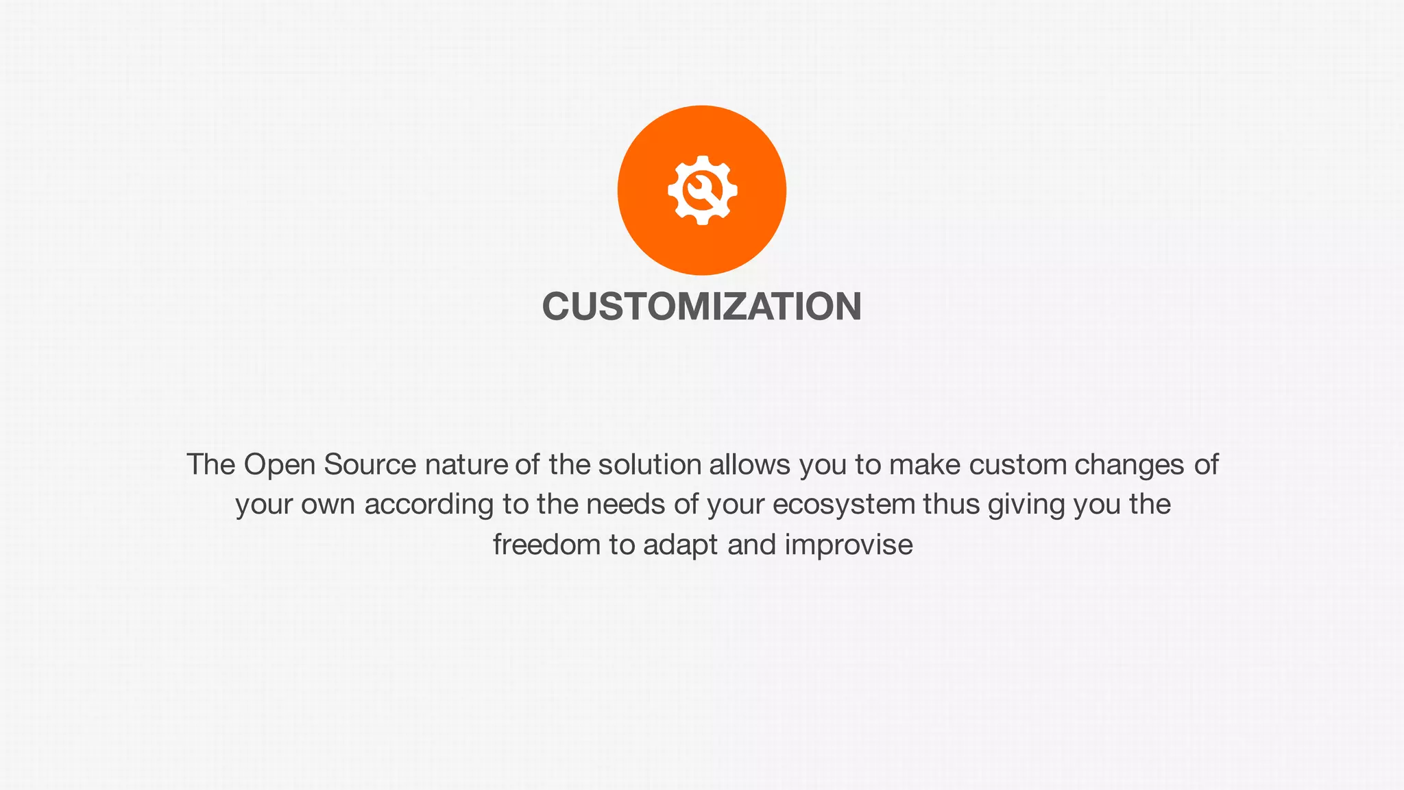 CUSTOMIZATION
The Open Source nature of the solution allows you to make custom changes of
your own according to the needs of your ecosystem thus giving you the
freedom to adapt and improvise
 