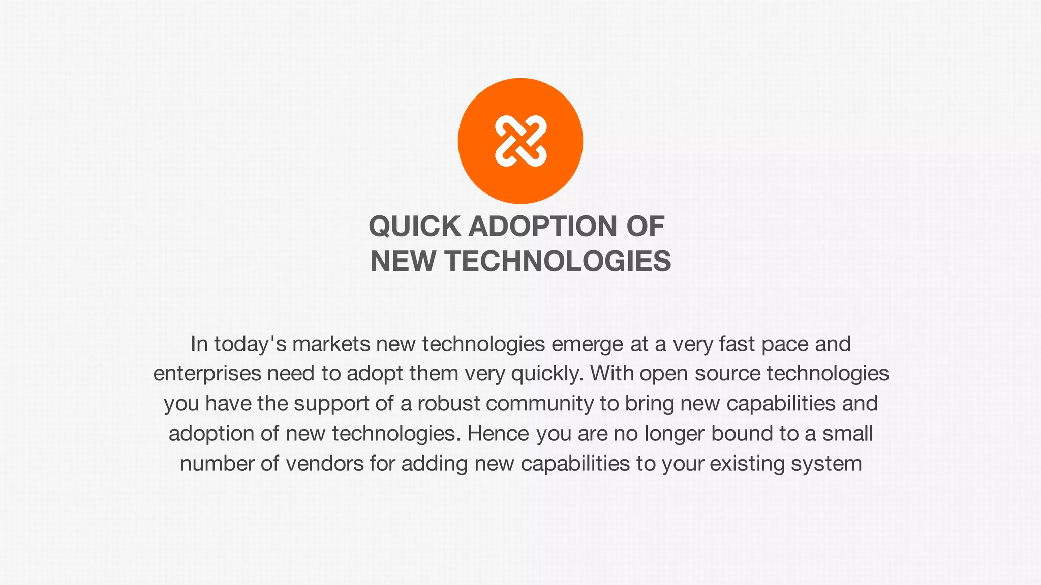 QUICK ADOPTION OF
NEW TECHNOLOGIES
In today's markets new technologies emerge at a very fast pace and
enterprises need to adopt them very quickly. With open source technologies
you have the support of a robust community to bring new capabilities and
adoption of new technologies. Hence you are no longer bound to a small
number of vendors for adding new capabilities to your existing system
 