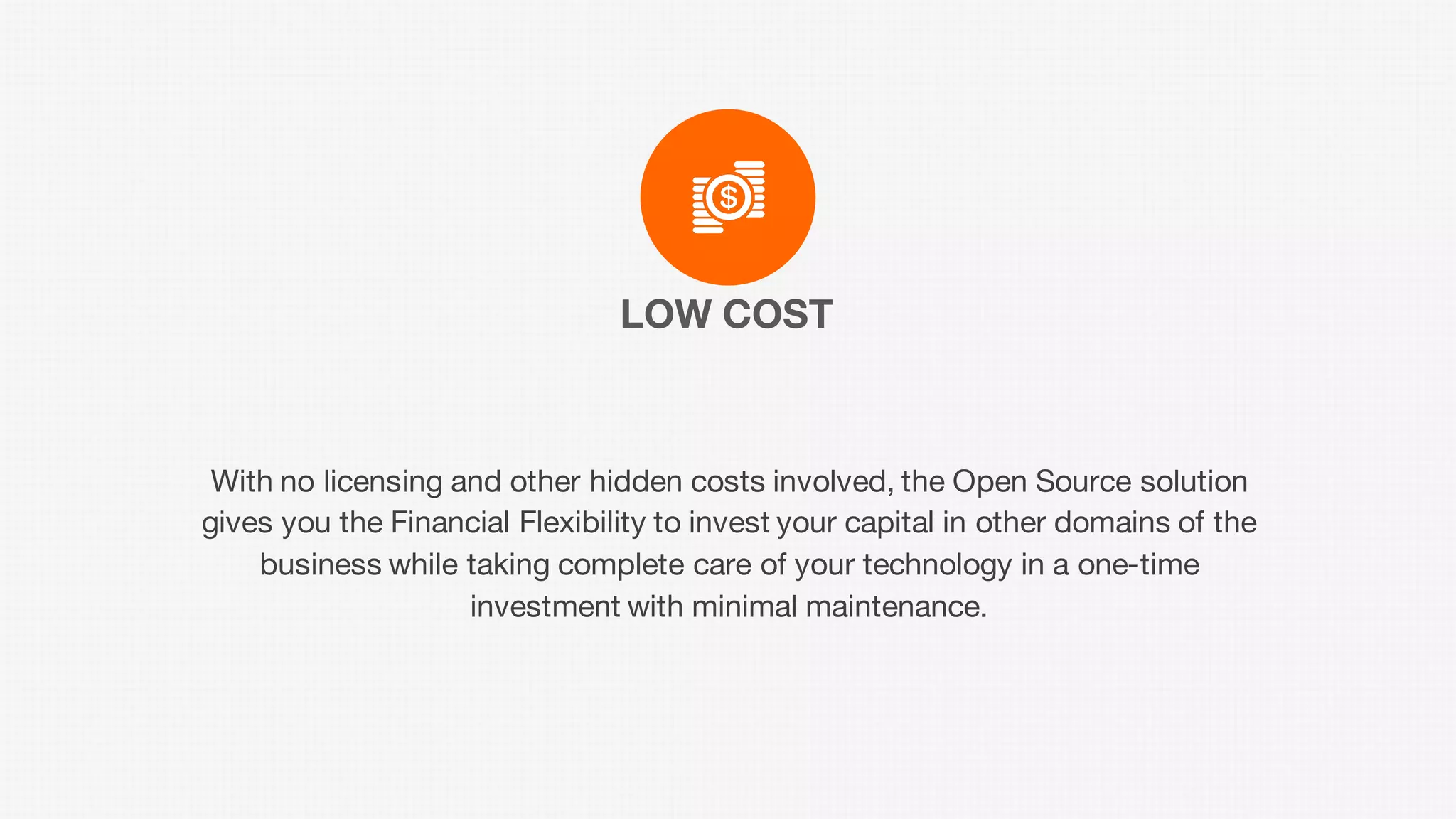 LOW COST
With no licensing and other hidden costs involved, the Open Source solution
gives you the Financial Flexibility to invest your capital in other domains of the
business while taking complete care of your technology in a one-time
investment with minimal maintenance.
 