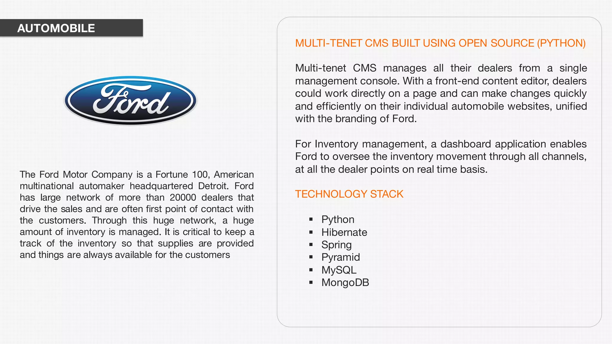 MULTI-TENET CMS BUILT USING OPEN SOURCE (PYTHON)
Multi-tenet CMS manages all their dealers from a single
management console. With a front-end content editor, dealers
could work directly on a page and can make changes quickly
and efficiently on their individual automobile websites, unified
with the branding of Ford.
For Inventory management, a dashboard application enables
Ford to oversee the inventory movement through all channels,
at all the dealer points on real time basis.
TECHNOLOGY STACK
§ Python
§ Hibernate
§ Spring
§ Pyramid
§ MySQL
§ MongoDB
The Ford Motor Company is a Fortune 100, American
multinational automaker headquartered Detroit. Ford
has large network of more than 20000 dealers that
drive the sales and are often first point of contact with
the customers. Through this huge network, a huge
amount of inventory is managed. It is critical to keep a
track of the inventory so that supplies are provided
and things are always available for the customers
AUTOMOBILE
 