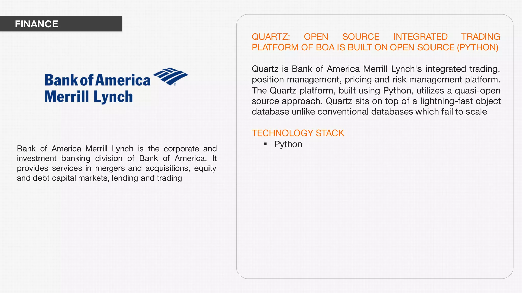 QUARTZ: OPEN SOURCE INTEGRATED TRADING
PLATFORM OF BOA IS BUILT ON OPEN SOURCE (PYTHON)
Quartz is Bank of America Merrill Lynch's integrated trading,
position management, pricing and risk management platform.
The Quartz platform, built using Python, utilizes a quasi-open
source approach. Quartz sits on top of a lightning-fast object
database unlike conventional databases which fail to scale
TECHNOLOGY STACK
§ PythonBank of America Merrill Lynch is the corporate and
investment banking division of Bank of America. It
provides services in mergers and acquisitions, equity
and debt capital markets, lending and trading
FINANCE
 