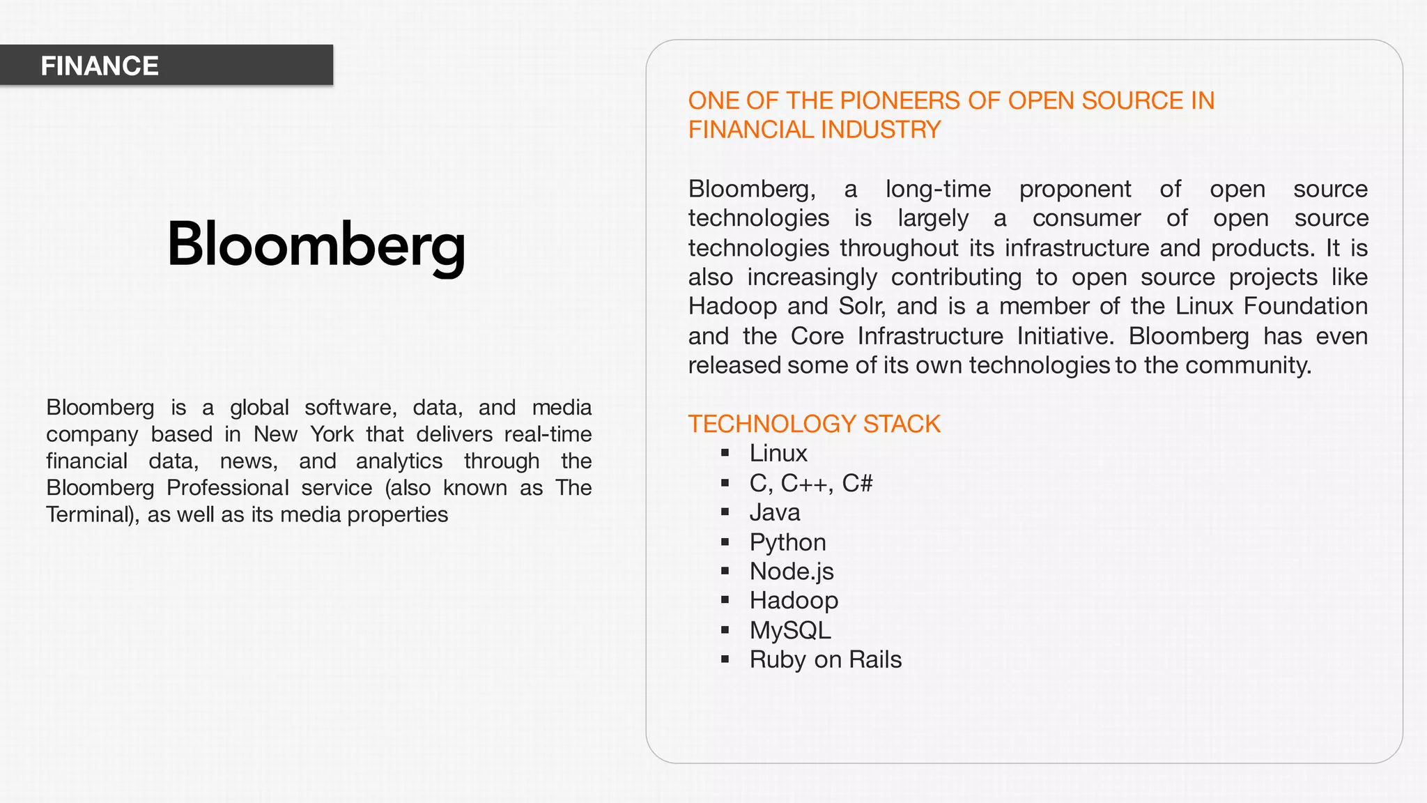 ONE OF THE PIONEERS OF OPEN SOURCE IN
FINANCIAL INDUSTRY
Bloomberg, a long-time proponent of open source
technologies is largely a consumer of open source
technologies throughout its infrastructure and products. It is
also increasingly contributing to open source projects like
Hadoop and Solr, and is a member of the Linux Foundation
and the Core Infrastructure Initiative. Bloomberg has even
released some of its own technologies to the community.
TECHNOLOGY STACK
§ Linux
§ C, C++, C#
§ Java
§ Python
§ Node.js
§ Hadoop
§ MySQL
§ Ruby on Rails
Bloomberg is a global software, data, and media
company based in New York that delivers real-time
financial data, news, and analytics through the
Bloomberg Professional service (also known as The
Terminal), as well as its media properties
FINANCE
 