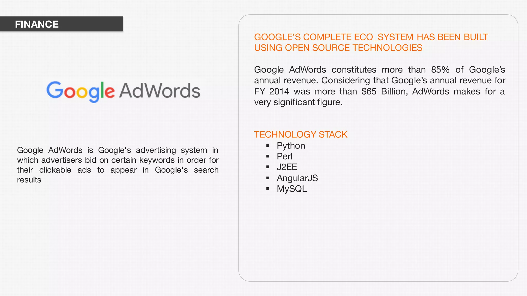 GOOGLE’S COMPLETE ECO_SYSTEM HAS BEEN BUILT
USING OPEN SOURCE TECHNOLOGIES
Google AdWords constitutes more than 85% of Google’s
annual revenue. Considering that Google’s annual revenue for
FY 2014 was more than $65 Billion, AdWords makes for a
very significant figure.
TECHNOLOGY STACK
§ Python
§ Perl
§ J2EE
§ AngularJS
§ MySQL
Google AdWords is Google's advertising system in
which advertisers bid on certain keywords in order for
their clickable ads to appear in Google's search
results
FINANCE
 