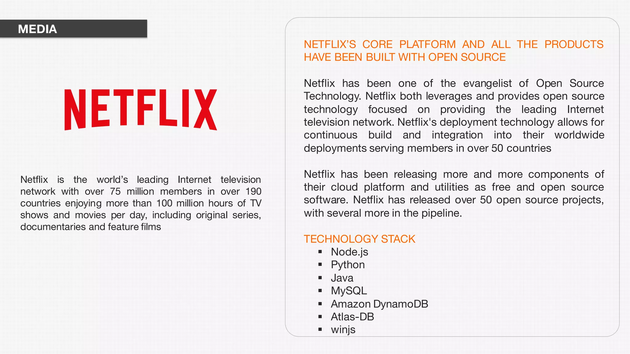 NETFLIX’S CORE PLATFORM AND ALL THE PRODUCTS
HAVE BEEN BUILT WITH OPEN SOURCE
Netflix has been one of the evangelist of Open Source
Technology. Netflix both leverages and provides open source
technology focused on providing the leading Internet
television network. Netflix's deployment technology allows for
continuous build and integration into their worldwide
deployments serving members in over 50 countries
Netflix has been releasing more and more components of
their cloud platform and utilities as free and open source
software. Netflix has released over 50 open source projects,
with several more in the pipeline.
TECHNOLOGY STACK
§ Node.js
§ Python
§ Java
§ MySQL
§ Amazon DynamoDB
§ Atlas-DB
§ winjs
Netflix is the world’s leading Internet television
network with over 75 million members in over 190
countries enjoying more than 100 million hours of TV
shows and movies per day, including original series,
documentaries and feature films
MEDIA
 