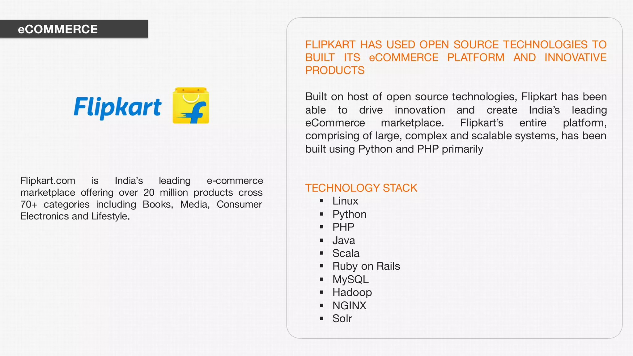 FLIPKART HAS USED OPEN SOURCE TECHNOLOGIES TO
BUILT ITS eCOMMERCE PLATFORM AND INNOVATIVE
PRODUCTS
Built on host of open source technologies, Flipkart has been
able to drive innovation and create India’s leading
eCommerce marketplace. Flipkart’s entire platform,
comprising of large, complex and scalable systems, has been
built using Python and PHP primarily
TECHNOLOGY STACK
§ Linux
§ Python
§ PHP
§ Java
§ Scala
§ Ruby on Rails
§ MySQL
§ Hadoop
§ NGINX
§ Solr
Flipkart.com is India’s leading e-commerce
marketplace offering over 20 million products cross
70+ categories including Books, Media, Consumer
Electronics and Lifestyle.
eCOMMERCE
 