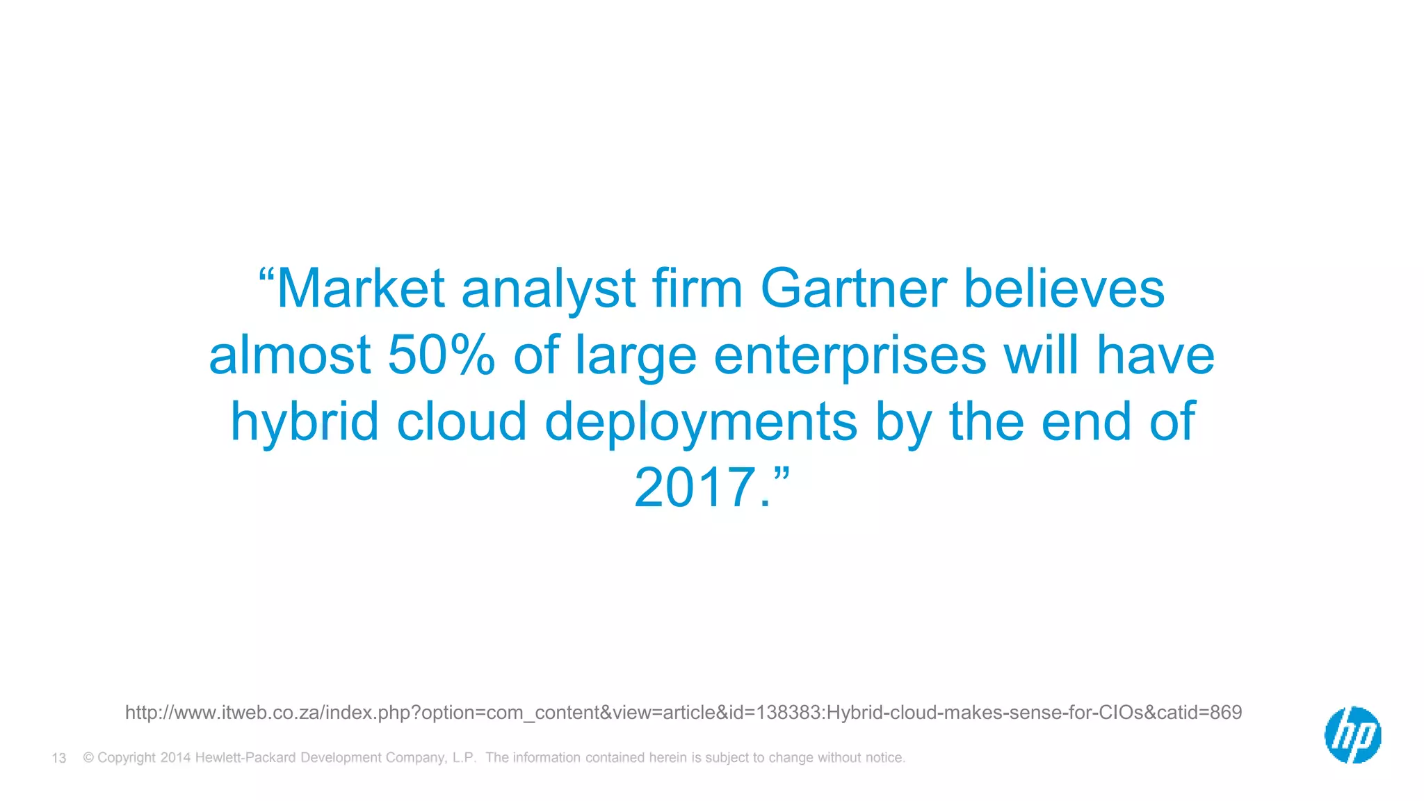 “Market analyst firm Gartner believes 
almost 50% of large enterprises will have 
hybrid cloud deployments by the end of 
2017.” 
http://www.itweb.co.za/index.php?option=com_content&view=article&id=138383:Hybrid-cloud-makes-sense-for-CIOs&catid=869 
© Copyright 2014 Hewlett-Packard Development Company, L.P. The information contained herein is subject 13 to change without notice. 
 