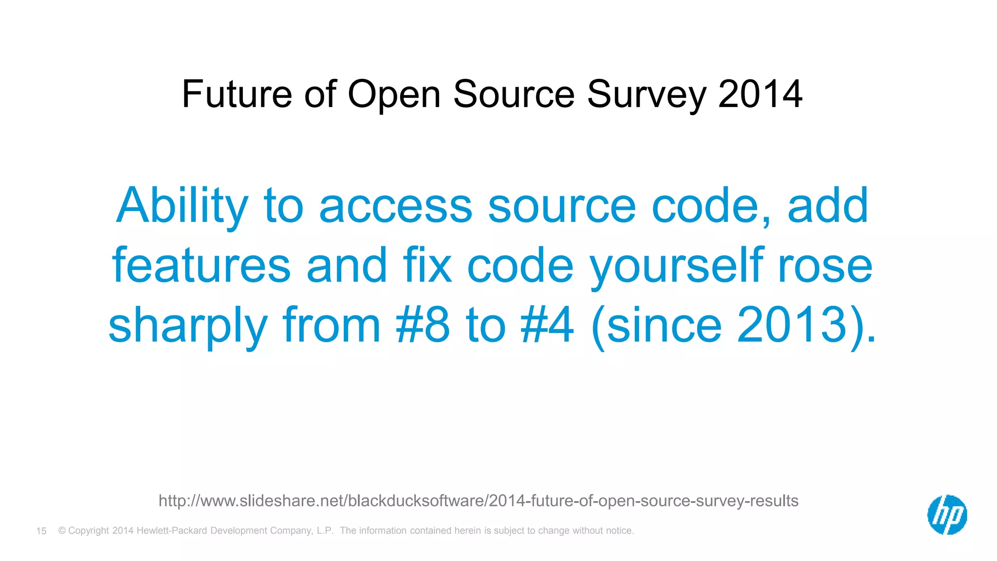 Future of Open Source Survey 2014 
Ability to access source code, add 
features and fix code yourself rose 
sharply from #8 to #4 (since 2013). 
http://www.slideshare.net/blackducksoftware/2014-future-of-open-source-survey-results 
© Copyright 2014 Hewlett-Packard Development Company, L.P. The information contained herein is subject 15 to change without notice. 
 