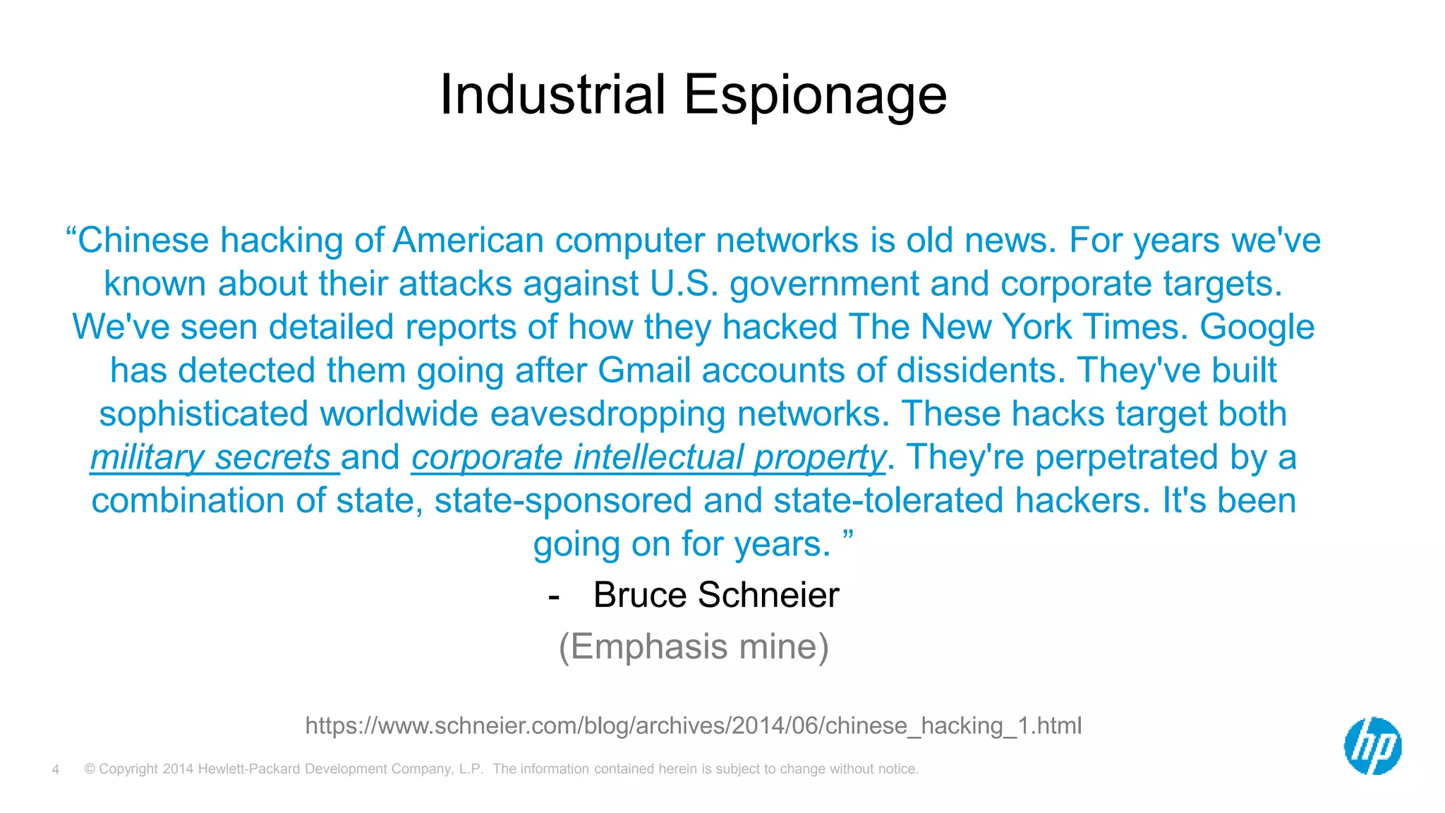 Industrial Espionage 
“Chinese hacking of American computer networks is old news. For years we've 
known about their attacks against U.S. government and corporate targets. 
We've seen detailed reports of how they hacked The New York Times. Google 
has detected them going after Gmail accounts of dissidents. They've built 
sophisticated worldwide eavesdropping networks. These hacks target both 
military secrets and corporate intellectual property. They're perpetrated by a 
combination of state, state-sponsored and state-tolerated hackers. It's been 
going on for years. ” 
- Bruce Schneier 
(Emphasis mine) 
https://www.schneier.com/blog/archives/2014/06/chinese_hacking_1.html 
© Copyright 2014 Hewlett-Packard Development Company, L.P. The information contained herein is subject 4 to change without notice. 
 