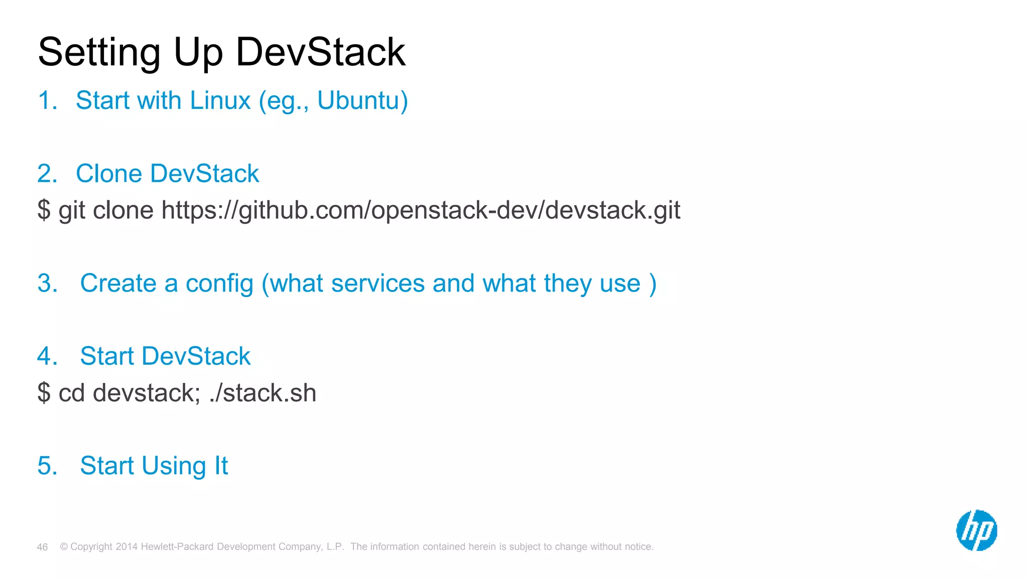 Setting Up DevStack 
1. Start with Linux (eg., Ubuntu) 
2. Clone DevStack 
$ git clone https://github.com/openstack-dev/devstack.git 
3. Create a config (what services and what they use ) 
4. Start DevStack 
$ cd devstack; ./stack.sh 
5. Start Using It 
© Copyright 2014 Hewlett-Packard Development Company, L.P. The information contained herein is subject 46 to change without notice. 
 