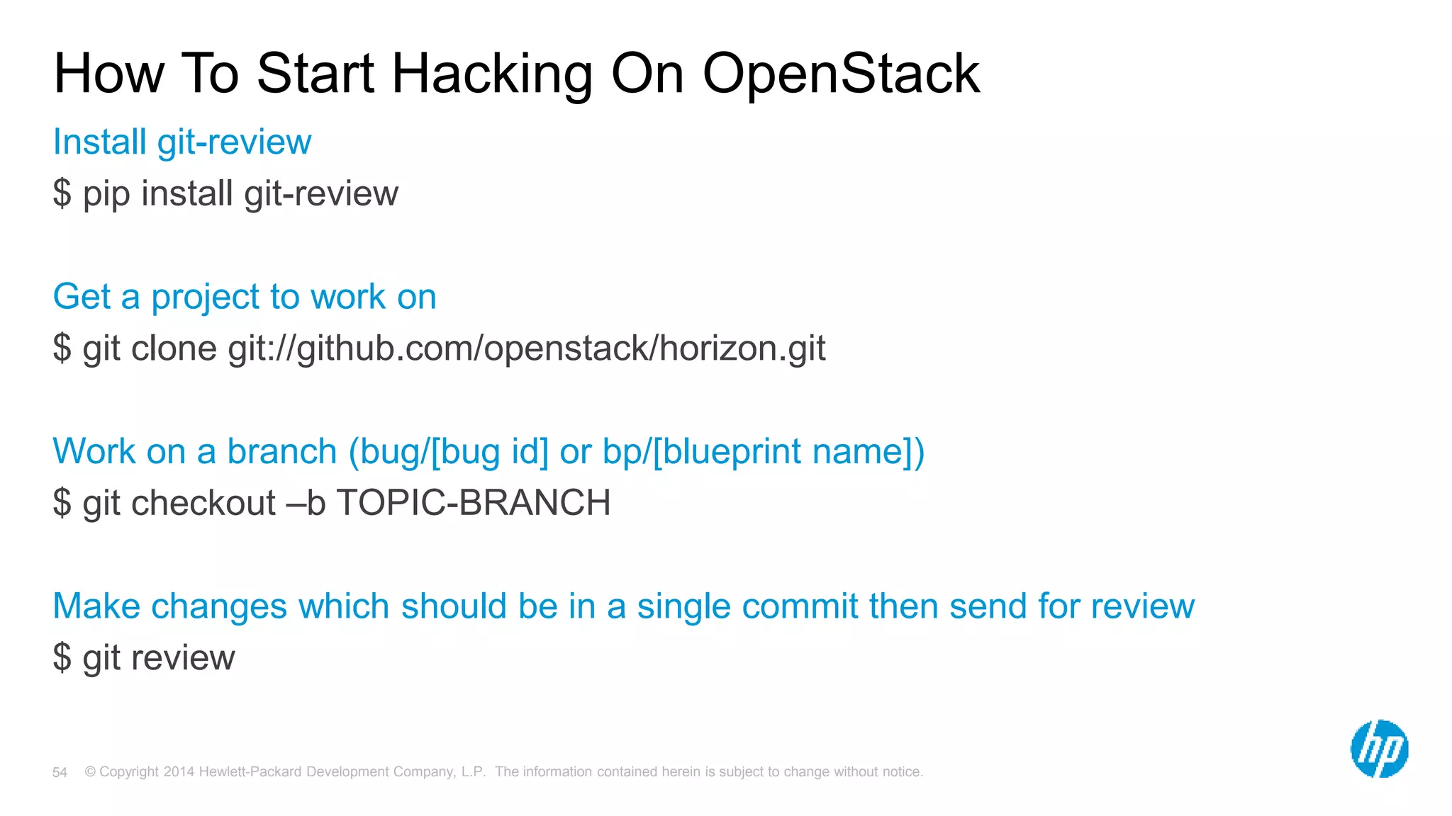 How To Start Hacking On OpenStack 
Install git-review 
$ pip install git-review 
Get a project to work on 
$ git clone git://github.com/openstack/horizon.git 
Work on a branch (bug/[bug id] or bp/[blueprint name]) 
$ git checkout –b TOPIC-BRANCH 
Make changes which should be in a single commit then send for review 
$ git review 
© Copyright 2014 Hewlett-Packard Development Company, L.P. The information contained herein is subject 54 to change without notice. 
 