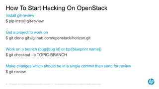 How To Start Hacking On OpenStack 
Install git-review 
$ pip install git-review 
Get a project to work on 
$ git clone git://github.com/openstack/horizon.git 
Work on a branch (bug/[bug id] or bp/[blueprint name]) 
$ git checkout –b TOPIC-BRANCH 
Make changes which should be in a single commit then send for review 
$ git review 
© Copyright 2014 Hewlett-Packard Development Company, L.P. The information contained herein is subject 54 to change without notice. 
 