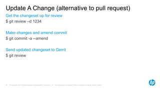 Update A Change (alternative to pull request) 
Get the changeset up for review 
$ git review –d 1234 
Make changes and amend commit 
$ git commit -a --amend 
Send updated changeset to Gerrit 
$ git review 
© Copyright 2014 Hewlett-Packard Development Company, L.P. The information contained herein is subject 57 to change without notice. 
 