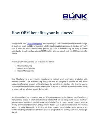 How OPM benefit your business?
benefits
In my previous post, Understanding OPM we have briefly touched upon what Process Manufacturing is
OPM,
all about and how it could be synchronized with the day to day plant operations. In this blog entry we’ll
look at how the entire manufacturing process (let’s call it manufacturing for now) is divided
anufacturing
divid
procedurally, strengths and usefulness of OPM solution suite and a sneak peek into OPM extensions for
Endeca.

In terms of ERP, Manufacturing can be divided into 3 types:
1. Flow manufacturing
2. Discrete Manufacturing
3. Process Manufacturing

Flow Manufacturing is an innovative manufacturing method which synchronizes production with
ng
customer demand. Flow manufacturing production lines are designed to support the inter
inter-mixed
production of multiple products within a family on the same line at a constant rate. It can be used in
Inventory module to replenish kanbans and in Work in Process to complete assemblies without having
to create a job or a schedule (work order less job)

Discrete manufacturing on the other hand is a different business altogether. Discrete ma
manufacturing is a
manufacturing process in which distinct items/products(which you can easily count, see and touch) are
built or manufactured in discrete batches on manufacturing floor. It creates physical products which go
directly to business and consumers, and assemblies that are used by other manufacturers. The resulting
s,
product is easily identifiable. It is different from process manufacturing where products are
undifferentiated (cannot tell the difference between one product and another) such as oil, n
natural gas
and salt.

 