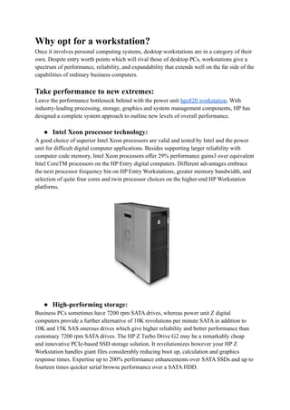 Why opt for a workstation?
Once it involves personal computing systems, desktop workstations are in a category of their
own. Despite entry worth points which will rival those of desktop PCs, workstations give a
spectrum of performance, reliability, and expandability that extends well on the far side of the
capabilities of ordinary business computers.
Take performance to new extremes:
Leave the performance bottleneck behind with the power unit hpz820 workstation. With
industry-leading processing, storage, graphics and system management components, HP has
designed a complete system approach to outline new levels of overall performance.
● Intel Xeon processor technology:
A good choice of superior Intel Xeon processors are valid and tested by Intel and the power
unit for difficult digital computer applications. Besides supporting larger reliability with
computer code memory, Intel Xeon processors offer 29% performance gains3 over equivalent
Intel CoreTM processors on the HP Entry digital computers. Different advantages embrace
the next processor frequency bin on HP Entry Workstations, greater memory bandwidth, and
selection of quite four cores and twin processor choices on the higher-end HP Workstation
platforms.
● High-performing storage:
Business PCs sometimes have 7200 rpm SATA drives, whereas power unit Z digital
computers provide a further alternative of 10K revolutions per minute SATA in addition to
10K and 15K SAS onerous drives which give higher reliability and better performance than
customary 7200 rpm SATA drives. The HP Z Turbo Drive G2 may be a remarkably cheap
and innovative PCIe-based SSD storage solution. It revolutionizes however your HP Z
Workstation handles giant files considerably reducing boot up, calculation and graphics
response times. Expertise up to 200% performance enhancements over SATA SSDs and up to
fourteen times quicker serial browse performance over a SATA HDD.
 