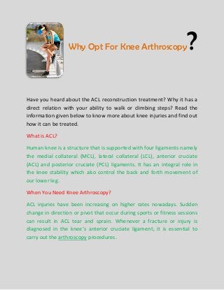Why Opt For Knee Arthroscopy

?

Have you heard about the ACL reconstruction treatment? Why it has a
direct relation with your ability to walk or climbing steps? Read the
information given below to know more about knee injuries and find out
how it can be treated.
What is ACL?
Human knee is a structure that is supported with four ligaments namely
the medial collateral (MCL), lateral collateral (LCL), anterior cruciate
(ACL) and posterior cruciate (PCL) ligaments. It has an integral role in
the knee stability which also control the back and forth movement of
our lower leg.
When You Need Knee Arthroscopy?
ACL injuries have been increasing on higher rates nowadays. Sudden
change in direction or pivot that occur during sports or fitness sessions
can result in ACL tear and sprain. Whenever a fracture or injury is
diagnosed in the knee’s anterior cruciate ligament, it is essential to
carry out the arthroscopy procedures.

 