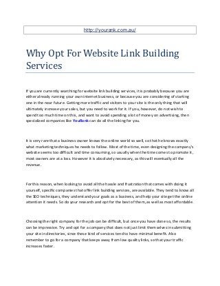 http://yourank.com.au/




Why Opt For Website Link Building
Services

If you are currently searching for website link building services, it is probably because you are
either already running your own internet business, or because you are considering of starting
one in the near future. Getting more traffic and visitors to your site is the only thing that will
ultimately increase your sales, but you need to work for it. If you, however, do not wish to
spend too much time on this, and want to avoid spending a lot of money on advertising, then
specialized companies like YouRank can do all the linking for you.



It is very rare that a business owner knows the online world so well, so that he knows exactly
what marketing techniques he needs to follow. Most of the time, even designing the company's
website seems too difficult and time consuming, so usually when the time comes to promote it,
most owners are at a loss. However it is absolutely necessary, as this will eventually all the
revenue.



For this reason, when looking to avoid all the hassle and frustration that comes with doing it
yourself, specific companies that offer link building services, are available. They tend to know all
the SEO techniques, they understand your goals as a business, and help your site get the online
attention it needs. So do your research and opt for the best of them, as well as most affordable.



Choosing the right company for the job can be difficult, but once you have done so, the results
can be impressive. Try and opt for a company that does not just limit themselves in submitting
your site in directories, since these kind of services tend to have minimal benefit. Also
remember to go for a company that keeps away from low quality links, so that your traffic
increases faster.
 
