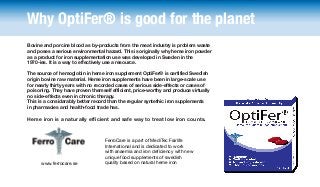 Why OptiFer® is good for the planet
Bovine and porcine blood as by-products from the meat industry is problem waste
and poses a serious environmental hazard. This is originally why heme iron powder
as a product for iron supplementation use was developed in Sweden in the
1970-ies. It is a way to effectively use a resource.
The source of hemoglobin in heme iron supplement OptiFer® is certified Swedish
origin bovine raw material. Heme iron supplements have been in large-scale use
for nearly thirty years with no recorded cases of serious side-effects or cases of
poisoning. They have proven themself efficient, price-worthy and produce virtually
no side-effects even in chronic therapy.
This is a considarably better record than the regular syntethic iron supplements
in pharmacies and health-food trade has.

Heme iron is a naturally efficient and safe way to treat low iron counts.

www.ferrocare.se

FerroCare is a part of MediTec Fairlife
International and is dedicated to work
with anaemia and iron deficiency with new
unique food supplements of swedish
quality based on natural heme iron

 