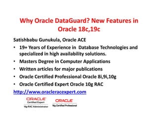 Why Oracle DataGuard? New Features in
Oracle 18c,19c
Satishbabu Gunukula, Oracle ACE
• 19+ Years of Experience in Database Technologies and
specialized in high availability solutions.
• Masters Degree in Computer Applications
• Written articles for major publications
• Oracle Certified Professional Oracle 8i,9i,10g
• Oracle Certified Expert Oracle 10g RAC
http://www.oracleracexpert.com
 