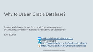Copyright © 2019, Oracle and/or its affiliates. All rights reserved. |
Why to Use an Oracle Database?
Markus Michalewicz, Senior Director of Product Management,
Database High Availability & Scalability Solutions, ST Development
June 3, 2019
Markus.Michalewicz@oracle.com
@OracleRACpm
http://www.linkedin.com/in/markusmichalewicz
http://www.slideshare.net/MarkusMichalewicz
 