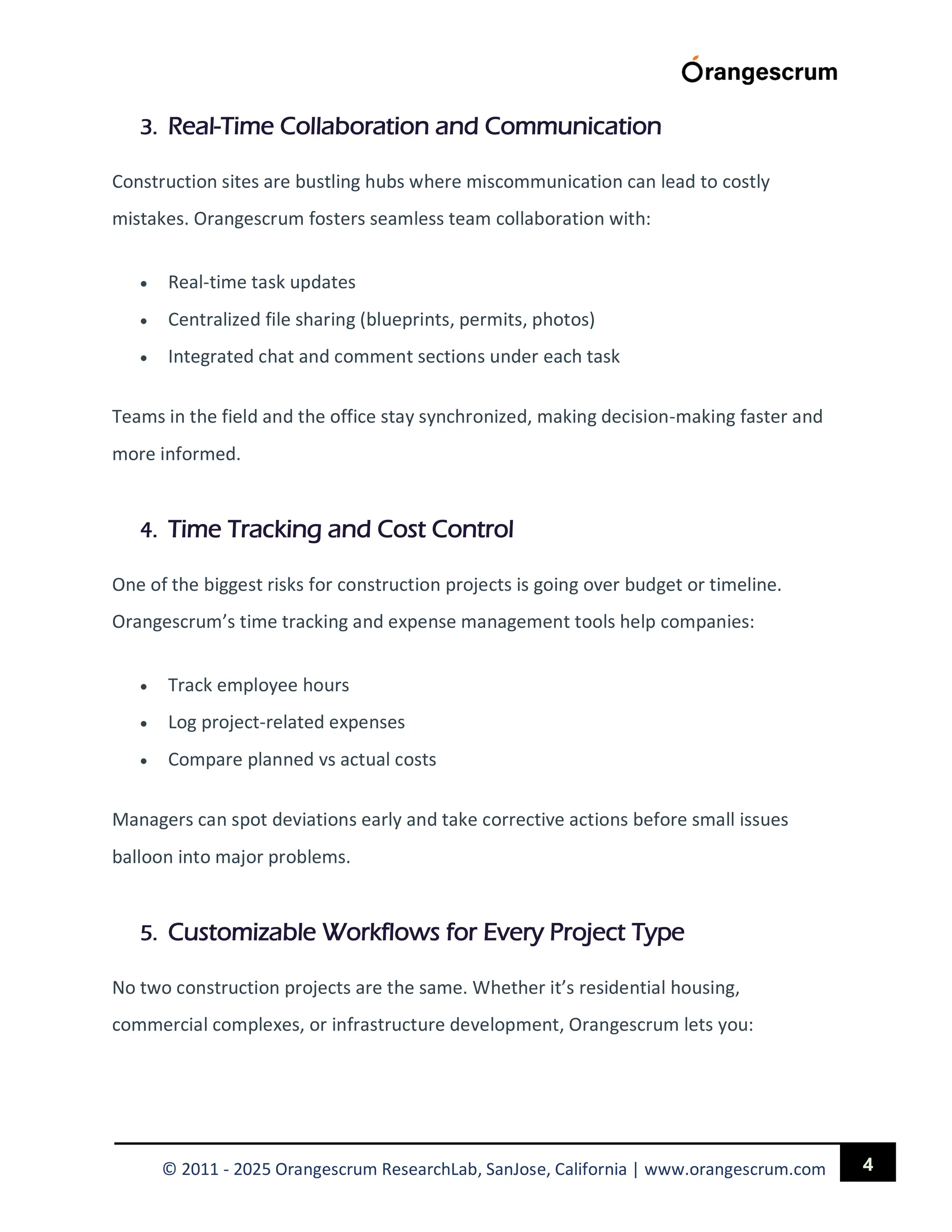 4
© 2011 - 2025 Orangescrum ResearchLab, SanJose, California | www.orangescrum.com
3. Real-Time Collaboration and Communication
Construction sites are bustling hubs where miscommunication can lead to costly
mistakes. Orangescrum fosters seamless team collaboration with:
 Real-time task updates
 Centralized file sharing (blueprints, permits, photos)
 Integrated chat and comment sections under each task
Teams in the field and the office stay synchronized, making decision-making faster and
more informed.
4. Time Tracking and Cost Control
One of the biggest risks for construction projects is going over budget or timeline.
Orangescrum’s time tracking and expense management tools help companies:
 Track employee hours
 Log project-related expenses
 Compare planned vs actual costs
Managers can spot deviations early and take corrective actions before small issues
balloon into major problems.
5. Customizable Workflows for Every Project Type
No two construction projects are the same. Whether it’s residential housing,
commercial complexes, or infrastructure development, Orangescrum lets you:
 