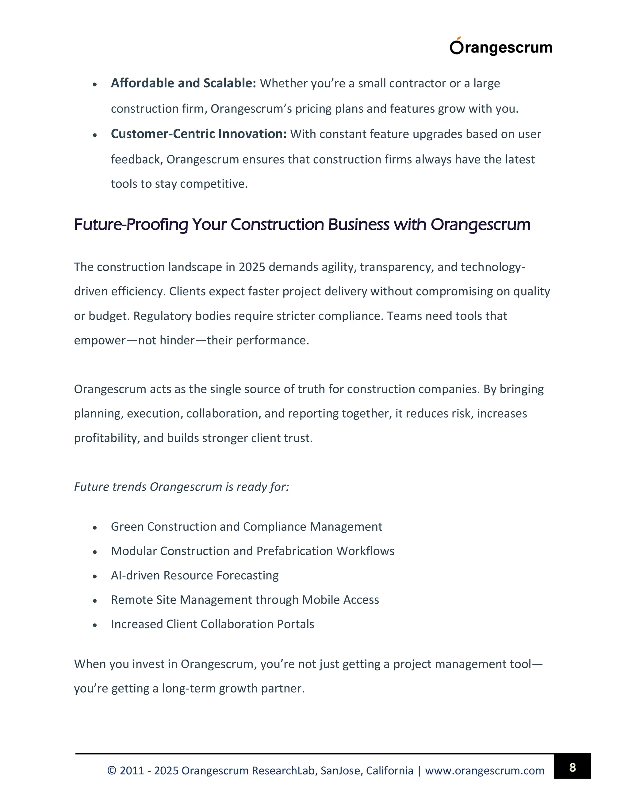 8
© 2011 - 2025 Orangescrum ResearchLab, SanJose, California | www.orangescrum.com
 Affordable and Scalable: Whether you’re a small contractor or a large
construction firm, Orangescrum’s pricing plans and features grow with you.
 Customer-Centric Innovation: With constant feature upgrades based on user
feedback, Orangescrum ensures that construction firms always have the latest
tools to stay competitive.
Future-Proofing Your Construction Business with Orangescrum
The construction landscape in 2025 demands agility, transparency, and technology-
driven efficiency. Clients expect faster project delivery without compromising on quality
or budget. Regulatory bodies require stricter compliance. Teams need tools that
empower—not hinder—their performance.
Orangescrum acts as the single source of truth for construction companies. By bringing
planning, execution, collaboration, and reporting together, it reduces risk, increases
profitability, and builds stronger client trust.
Future trends Orangescrum is ready for:
 Green Construction and Compliance Management
 Modular Construction and Prefabrication Workflows
 AI-driven Resource Forecasting
 Remote Site Management through Mobile Access
 Increased Client Collaboration Portals
When you invest in Orangescrum, you’re not just getting a project management tool—
you’re getting a long-term growth partner.
 