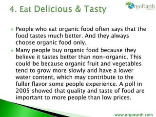  People who eat organic food often says that the
food tastes much better. And they always
choose organic food only.
 Many people buy organic food because they
believe it tastes better than non-organic. This
could be because organic fruit and vegetables
tend to grow more slowly and have a lower
water content, which may contribute to the
fuller flavor some people experience. A poll in
2005 showed that quality and taste of food are
important to more people than low prices.
www.orgoearth.com
 