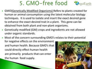  GMO(Genetically Modified Organisms) Refers to plants created for
human or animal consumption using the latest molecular biology
techniques. It is used to isolate and insert the exact desired gene
to enhance the exact desired trait in a plant. This gene can be
obtained from both plant and non-plant organisms.
 Genetically modified (GM) crops and ingredients are not allowed
under organic standards.
 Most of the concern surrounding GMO’s relates to their potential
for negative effects on the environment
and human health. Because GMO’s that
could directly effect human health
are primarily products that can enter
the human food supply.
 